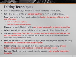 Editing Techniques
 Used in the same way a writer uses syntax (sentence construction)
 Cut – two pieces of film are spliced together to “cut” to another image
 Fade – can be to or from black and white; implies the passing of time or the
end of a scene
 Fade-In – darkness to brightness
 Fade-Out – image gradually gets darker
 Dissolve – a kind of fade in which one image is gradually replaced by another
 Wipe – a new image wipes off the previous image (quicker than a dissolve)
 Soft Cut – the vision from the first scene continues while the sound from the
second scene starts; very common, particularly in TV; the most unobtrusive
way of moving between scenes
 Shot-Reverse-Shot – a shot of one subject, then another, than back to the first;
often used for conversation or reaction shots
 Cross-Cutting – cut into action that is happening simultaneously; creates
tension or suspense and creates a connection between scenes
 Eye-Line Match – cut to an object, then to a person; can reveal a character’s
thoughts
 