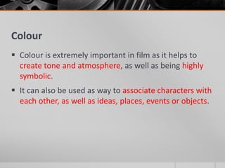 Colour
 Colour is extremely important in film as it helps to
create tone and atmosphere, as well as being highly
symbolic.
 It can also be used as way to associate characters with
each other, as well as ideas, places, events or objects.
 