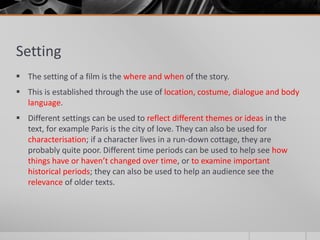 Setting
 The setting of a film is the where and when of the story.
 This is established through the use of location, costume, dialogue and body
language.
 Different settings can be used to reflect different themes or ideas in the
text, for example Paris is the city of love. They can also be used for
characterisation; if a character lives in a run-down cottage, they are
probably quite poor. Different time periods can be used to help see how
things have or haven’t changed over time, or to examine important
historical periods; they can also be used to help an audience see the
relevance of older texts.
 