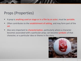 Props (Properties)
 A prop is anything used on stage or in a film by an actor; must be portable.
 Often contributes to the establishment of setting, and may form part of the
set.
 Also very important to characterisation, particularly where a character
becomes associated with a particular prop; can become symbolic of that
character, or a particular idea or theme in the story.
 