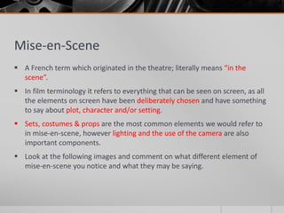 Mise-en-Scene
 A French term which originated in the theatre; literally means “in the
scene”.
 In film terminology it refers to everything that can be seen on screen, as all
the elements on screen have been deliberately chosen and have something
to say about plot, character and/or setting.
 Sets, costumes & props are the most common elements we would refer to
in mise-en-scene, however lighting and the use of the camera are also
important components.
 Look at the following images and comment on what different element of
mise-en-scene you notice and what they may be saying.
 