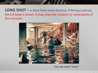 LONG SHOT – a short from some distance. If filming a person,
the full body is shown. It may show the isolation or vulnerability of
the character
From the movie “Titanic”
 