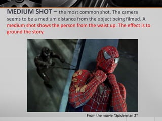MEDIUM SHOT – the most common shot. The camera
seems to be a medium distance from the object being filmed. A
medium shot shows the person from the waist up. The effect is to
ground the story.
From the movie “Spiderman 2”
 