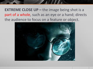 EXTREME CLOSE UP – the image being shot is a
part of a whole, such as an eye or a hand; directs
the audience to focus on a feature or object.
 