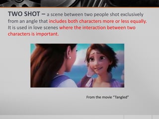 TWO SHOT – a scene between two people shot exclusively
from an angle that includes both characters more or less equally.
It is used in love scenes where the interaction between two
characters is important.
From the movie “Tangled”
 