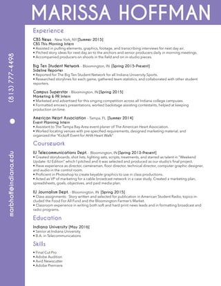 MARISSA HOFFMAN
CBS News - New York, NY [Summer 2015]
CBS This Morning Intern
• Assisted in pulling elements, graphics, footage, and transcribing interviews for next day air.
• Pitched story ideas for next day air to the anchors and senior producers daily in morning meetings.
• Accompanied producers on shoots in the field and on in-studio pieces.
Big Ten Student Network - Bloomington, IN [Spring 2015-Present]
Sideline Reporter
• Reported for The Big Ten Student Network for all Indiana University Sports.
• Researched storylines for each game, gathered team statistics, and collaborated with other student
reporters.
Campus Superstar - Bloomington, IN [Spring 2015]
Marketing & PR Intern
• Marketed and advertised for this singing competition across all Indiana college campuses.
• Formatted emcee’s presentations, worked backstage assisting contestants, helped at keeping
production on time.
American Heart Association - Tampa, FL [Summer 2014]
Event Planning Intern
• Assistant to The Tampa Bay Area event planer of The American Heart Association.
• Worked locating venues with pre-specified requirements, designed marketing material, and
organized the “Kickoff Event for AHA Heart Walk”
IU Telecommunications Dept. - Bloomington, IN [Spring 2013-Present]
• Created storyboards, shot lists, lighting sets, scripts, treatments, and starred as talent in “Weekend
Update: IU Edition” which I pitched and it was selected and produced as our studio’s final project.
• Have experience as director, cameraman, floor director, technical director, computer graphic designer,
and audio in the control room.
• Proficient in Photoshop to create keyable graphics to use in class productions.
• Acted as VP of marketing for a cable broadcast network in a case study. Created a marketing plan,
spreadsheets, goals, objectives, and paid media plan.
IU Journalism Dept. - Bloomington, IN [Spring 2015]
• Class assignments: Story written and selected for publication in American Student Radio, topics in-
cluded the Food For All Fund and the Bloomington Farmer’s Market.
• Classroom experience in writing both soft and hard print news leads and in formatting broadcast and
radio programs.
Indiana University [May 2016]
• Senior at Indiana University
• B.A. in Telecommunications
• Final Cut Pro
• Adobe Audition
• Avid Newscutter
• Adobe Premiere
Experience
marbhoff@indiana.edu(813)777-4498
Coursework
Education
Skills
•
 