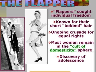 “Flappers” sought 
individual freedom 
Known for their 
short “bobbed” hair 
Ongoing crusade for 
equal rights 
Most women remain 
in the “cult of 
domesticity” sphere 
Discovery of 
adolescence 
 