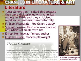 CHANGES IN LITERATURE & ART 
Literature 
“Lost Generation”- called this because 
they were disillusioned with American 
society in 1920s and they criticized 
middle-class materialism/conformity 
F. Scott Fitzgerald- The Great Gatsby 
Sinclair Lewis-author who wrote about 
absurdities of small town life 
Ernest Hemingway-famous author 
Eugene O’Neill-modern playwright 
F. Scott & Zelda Fitzgerald 
on the Riviera, 1926 (Stock Montage) 
 