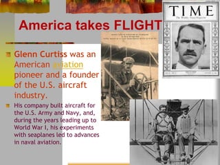 America takes FLIGHT 
Glenn Curtiss was an 
American aviation 
pioneer and a founder 
of the U.S. aircraft 
industry. 
His company built aircraft for 
the U.S. Army and Navy, and, 
during the years leading up to 
World War I, his experiments 
with seaplanes led to advances 
in naval aviation. 
 