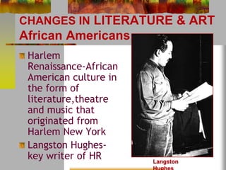 CHANGES IN LITERATURE & ART 
African Americans 
Harlem 
Renaissance-African 
American culture in 
the form of 
literature,theatre 
and music that 
originated from 
Harlem New York 
Langston Hughes-key 
writer of HR 
Langston 
Hughes 
 