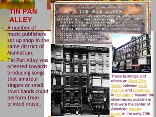 TIN PAN 
ALLEY 
• A number of 
music publishers 
set up shop in the 
same district of 
Manhattan. 
• Tin Pan Alley was 
oriented towards 
producing songs 
that amateur 
singers or small 
town bands could 
perform from 
printed music. 
These buildings and 
others on West 28th 
Street between Sixth 
Avenue and Broadway 
in Manhattan housed the 
sheet-music publishers 
that were the center of 
American popular 
music in the early 20th 
Century 
1910 
 