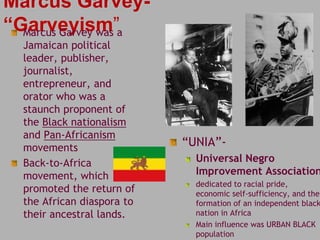 Marcus Garvey- 
“Garveyism” Marcus Garvey was a 
Jamaican political 
leader, publisher, 
journalist, 
entrepreneur, and 
orator who was a 
staunch proponent of 
the Black nationalism 
and Pan-Africanism 
movements 
Back-to-Africa 
movement, which 
promoted the return of 
the African diaspora to 
their ancestral lands. 
“UNIA”- 
Universal Negro 
Improvement Association 
dedicated to racial pride, 
economic self-sufficiency, and the 
formation of an independent black 
nation in Africa 
Main influence was URBAN BLACK 
population 
 