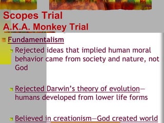 Scopes Trial 
A.K.A. Monkey Trial 
Fundamentalism 
Rejected ideas that implied human moral 
behavior came from society and nature, not 
God 
Rejected Darwin’s theory of evolution— 
humans developed from lower life forms 
Believed in creationism—God created world 
 