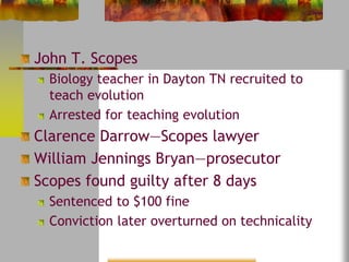 John T. Scopes 
Biology teacher in Dayton TN recruited to 
teach evolution 
Arrested for teaching evolution 
Clarence Darrow—Scopes lawyer 
William Jennings Bryan—prosecutor 
Scopes found guilty after 8 days 
Sentenced to $100 fine 
Conviction later overturned on technicality 
 