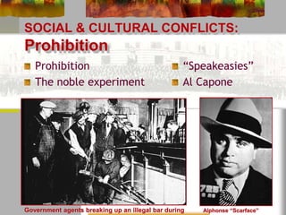 SOCIAL & CULTURAL CONFLICTS: 
Prohibition 
Prohibition 
The noble experiment 
“Speakeasies” 
Al Capone 
Alphonse “Scarface” 
Capone 
Government agents breaking up an illegal bar during 
 