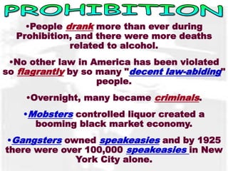 •People drank more than ever during 
Prohibition, and there were more deaths 
related to alcohol. 
•No other law in America has been violated 
so flagrantly by so many "decent law-abiding" 
people. 
•Overnight, many became criminals. 
•Mobsters controlled liquor created a 
booming black market economy. 
•Gangsters owned speakeasies and by 1925 
there were over 100,000 speakeasies in New 
York City alone. 
 