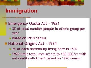 Immigration 
Emergency Quota Act - 1921 
3% of total number people in ethnic group per 
year 
Based on 1910 census 
National Origins Act - 1924 
2% of each nationality living here in 1890 
1929 limit total immigrants to 150,000/yr with 
nationality allotment based on 1920 census 
 