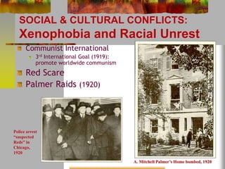 SOCIAL & CULTURAL CONFLICTS: 
Xenophobia and Racial Unrest 
Communist International 
3rd International Goal (1919): 
promote worldwide communism 
Red Scare 
Palmer Raids (1920) 
A. Mitchell Palmer’s Home bombed, 1920 
Police arrest 
“suspected 
Reds” in 
Chicago, 
1920 
 