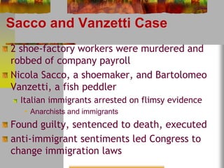 Sacco and Vanzetti Case 
2 shoe-factory workers were murdered and 
robbed of company payroll 
Nicola Sacco, a shoemaker, and Bartolomeo 
Vanzetti, a fish peddler 
Italian immigrants arrested on flimsy evidence 
• Anarchists and immigrants 
Found guilty, sentenced to death, executed 
anti-immigrant sentiments led Congress to 
change immigration laws 
 