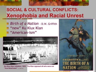 SOCIAL & CULTURAL CONFLICTS: 
Xenophobia and Racial Unrest 
Birth of a Nation - D.W. Griffith 
“new” Ku Klux Klan 
“American-ism” 
(Picture Research Consultants & Archives) 
Ku Klux Klan initiation, 1923. The Klan opposed all who were not 
“true Americans”. (c) 2000 IRC 
 