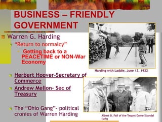 BUSINESS – FRIENDLY 
GOVERNMENT 
Warren G. Harding 
“Return to normalcy” 
• Getting back to a 
PEACETIME or NON-War 
Economy 
Herbert Hoover-Secretary of 
Commerce 
Andrew Mellon- Sec of 
Treasury 
The “Ohio Gang”- political 
cronies of Warren Harding 
Harding with Laddie, June 13, 1922 
Albert B. Fall of the Teapot Dome Scandal 
(left) 
 