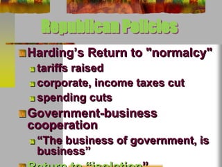 Republican Policies 
Harding’s Return to "normalcy" 
tariffs raised 
corporate, income taxes cut 
spending cuts 
Government-business 
cooperation 
“The business of government, is 
business” 
Return to “isolation” 
 