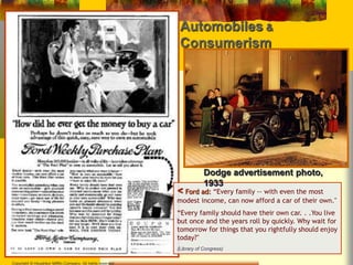 Automobiles & 
Consumerism 
Copyright © Houghton Mifflin Company. All rights reserved 
Dodge advertisement photo, 
1933 
< Ford ad: “Every family -- with even the most 
modest income, can now afford a car of their own." 
“Every family should have their own car. . .You live 
but once and the years roll by quickly. Why wait for 
tomorrow for things that you rightfully should enjoy 
today?" 
(Library of Congress) 
 