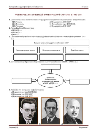 История Беларуси (профильное обучение) 10 класс
Ситник П.В. Страница 1
Признаки
общественно-
политической жизни
в БССР в 1930-е гг.
ФОРМИРОВАНИЕ СОВЕТСКОЙ ПОЛИТИЧЕСКОЙ СИСТЕМЫ В 1930-Е ГГ.
1. Соотнесите имена политических и государственных деятелей и занимаемые или должности:
1) Н.Гикало; а) Председатель ЦИК БССР;
2) А.Червяков; б) Первый секретарь ЦК КП(б)Б;
3) Н.Голодед; в) Председатель СНК БССР.
2. Расшифруйте аббревиатуры:
а) КП(б)Б - …;
б) ВКП(б) - …;
в) ОГПУ - …
3. Составьте схему «Высшие органы государственной власти в БССР по Конституции БССР 1937
г.»:
4. Составьте схему «Признаки общественно-политической жизни в БССР в 1930-е гг.»:
5. Укажите, кто изображён на фотографиях:
а) Первый секретарь ЦК КП(б)Б;
б) Председатель СНК БССР;
в) Председатель ЦИК БССР:
а) б) в)
Высшие органы государственной власти БССР
Законодательная власть Исполнительная власть Судебная власть
