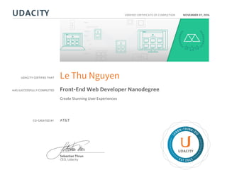 UDACITY CERTIFIES THAT
HAS SUCCESSFULLY COMPLETED
VERIFIED CERTIFICATE OF COMPLETION
L
EARN THINK D
O
EST 2011
Sebastian Thrun
CEO, Udacity
NOVEMBER 07, 2016
Le Thu Nguyen
Front-End Web Developer Nanodegree
Create Stunning User Experiences
CO-CREATED BY AT&T
 