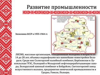 ЛКСМБ, массовая организация, объединявшая молодежь в возрасте от
14 до 28 лет, объявил подшефными все важнейшие новостройки Бела-
руси. Среди них Солигорский калийный комбинат, Берёзовская и Лу-
комльская ГРЭС, Полоцкий и Мозырский нефтеперерабатывающие заво-
ды, Белорусский шинный комбинат в Бобруйске, Светлогорский завод
искусственного волокна, предприятия химической промышленности в
Гродно, Гомеле, Полоцке.
Развитие промышленности
Экономика БССР в 1955-1964 гг.
 
