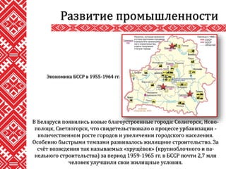 В Беларуси появились новые благоустроенные города: Солигорск, Ново-
полоцк, Светлогорск, что свидетельствовало о процессе урбанизации -
количественном росте городов и увеличении городского населения.
Особенно быстрыми темпами развивалось жилищное строительство. За
счёт возведения так называемых «хрущёвок» (крупноблочного и па-
нельного строительства) за период 1959-1965 гг. в БССР почти 2,7 млн
человек улучшили свои жилищные условия.
Развитие промышленности
Экономика БССР в 1955-1964 гг.
 