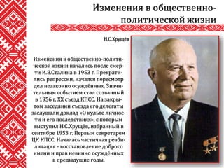 Изменения в общественно-полити-
ческой жизни начались после смер-
ти И.В.Сталина в 1953 г. Прекрати-
лись репрессии, начался пересмотр
дел незаконно осуждённых. Значи-
тельным событием стал созванный
в 1956 г. XX съезд КПСС. На закры-
том заседании съезда его делегаты
заслушали доклад «О культе личнос-
ти и его последствиях», с которым
выступил Н.С.Хрущёв, избранный в
сентябре 1953 г. Первым секретарем
ЦК КПСС. Началась частичная реаби-
литация - восстановление доброго
имени и прав невинно осуждённых
в предыдущие годы.
Изменения в общественно-
политической жизни
Н.С.Хрущёв
 