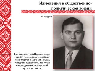 Под руководством Первого секре-
таря ЦК Коммунистической пар-
тии Беларуси в 1956-1965 гг. К.Т.
Мазурова осуществлялись меры
по преодолению последствий
культа личности.
Изменения в общественно-
политической жизни
К.Т.Мазуров
 