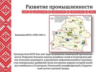 Руководством БССР был взят курс на развитие химической промышлен-
ности. Открытие больших запасов калийных солей в Солигорском рай-
оне позволило развернуть в республике широкомасштабное производ-
ство минеральных удобрений. Были построены первый и второй калий-
ные комбинаты в Солигорске, Гомельский суперфосфатный и Гроднен-
ский азотно-туковый заводы.
Развитие промышленности
Экономика БССР в 1955-1964 гг.
 