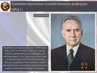 Наиболее успешными для СССР были
1964-1977 гг. В 1965 г. начала прово-
диться экономическая реформа. Её
инициатором стал Председатель Сове-
та Министров СССР А.Н.Косыгин.
Целью реформы была замена адми-
нистративных методов управления но-
выми, экономическими методами.
Административно-хозяйственная реформа
1965 г.
А.Н.Косыгин
 