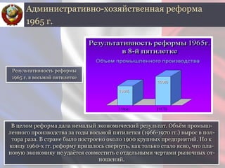 В целом реформа дала немалый экономический результат. Объём промыш-
ленного производства за годы восьмой пятилетки (1966-1970 гг.) вырос в пол-
тора раза. В стране было построено около 1900 крупных предприятий. Но к
концу 1960-х гг. реформу пришлось свернуть, как только стало ясно, что пла-
новую экономику не удаётся совместить с отдельными чертами рыночных от-
ношений.
Административно-хозяйственная реформа
1965 г.
Результативность реформы
1965 г. в восьмой пятилетке
 