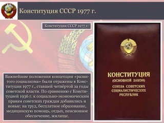 Важнейшие положения концепции «разви-
того социализма» были отражены в Конс-
титуции 1977 г., ставшей четвёртой за годы
советской власти. По сравнению с Консти-
туцией 1936 г. к социально-экономическим
правам советских граждан добавились и
новые: на труд, бесплатное образование,
медицинскую помощь, отдых, пенсионное
обеспечение, жилище.
Конституция СССР 1977 г.
Конституция СССР 1977 г.
 