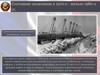 Государство вновь перешло к жёсткой административно-командной системе и
нашло новый выход из положения. Ситуация была улучшена не с помощью
реформ, а путём использования природных ресурсов. В 1970-е гг. увеличилась
продажа нефти и газа за границу. Такая политика первоначально помогала
активизировать экономику и улучшать жизнь людей.
Состояние экономики в 1970-е - начале 1980-х
гг.
Строительство магистрального
газопровода. 1970-е гг.
 