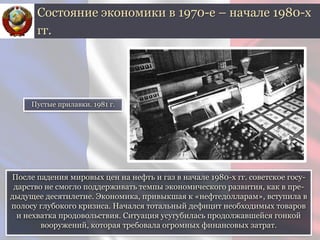 После падения мировых цен на нефть и газ в начале 1980-х гг. советское госу-
дарство не смогло поддерживать темпы экономического развития, как в пре-
дыдущее десятилетие. Экономика, привыкшая к «нефтедолларам», вступила в
полосу глубокого кризиса. Начался тотальный дефицит необходимых товаров
и нехватка продовольствия. Ситуация усугубилась продолжавшейся гонкой
вооружений, которая требовала огромных финансовых затрат.
Состояние экономики в 1970-е – начале 1980-х
гг.
Пустые прилавки. 1981 г.
 