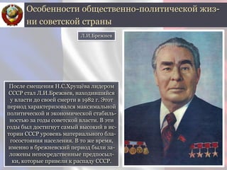После смещения Н.С.Хрущёва лидером
СССР стал Л.И.Брежнев, находившийся
у власти до своей смерти в 1982 г. Этот
период характеризовался максимальной
политической и экономической стабиль-
ностью за годы советской власти. В эти
годы был достигнут самый высокий в ис-
тории СССР уровень материального бла-
госостояния населения. В то же время,
именно в брежневский период были за-
ложены непосредственные предпосыл-
ки, которые привели к распаду СССР.
Особенности общественно-политической жиз-
ни советской страны
Л.И.Брежнев
 