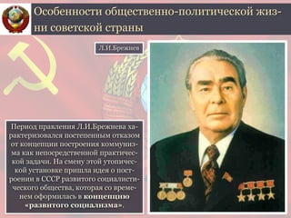 Период правления Л.И.Брежнева ха-
рактеризовался постепенным отказом
от концепции построения коммуниз-
ма как непосредственной практичес-
кой задачи. На смену этой утопичес-
кой установке пришла идея о пост-
роении в СССР развитого социалисти-
ческого общества, которая со време-
нем оформилась в концепцию
«развитого социализма».
Особенности общественно-политической жиз-
ни советской страны
Л.И.Брежнев
 