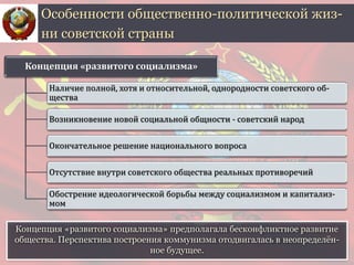 Особенности общественно-политической жиз-
ни советской страны
Концепция «развитого социализма»
Наличие полной, хотя и относительной, однородности советского об-
щества
Возникновение новой социальной общности - советский народ
Окончательное решение национального вопроса
Отсутствие внутри советского общества реальных противоречий
Обострение идеологической борьбы между социализмом и капитализ-
мом
Концепция «развитого социализма» предполагала бесконфликтное развитие
общества. Перспектива построения коммунизма отодвигалась в неопределён-
ное будущее.
 