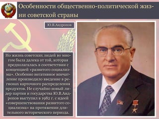 Но жизнь советских людей во мно-
гом была далека от той, которая
предполагалась в соответствии с
концепцией «развитого социализ-
ма». Особенно негативное впечат-
ление производило введение в ре-
гионах карточного распределения
продуктов. Не случайно новый ли-
дер партии и государства Ю.В.Анд-
ропов выступил в 1982 г. с идеей
«совершенствования развитого со-
циализма» на протяжении дли-
тельного исторического периода.
Особенности общественно-политической жиз-
ни советской страны
Ю.В.Андропов
 