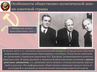 В начале 1970-х гг. усилился идеологический контроль за средствами массовой
информации, учреждениями образования и культуры. Стало более заметной,
по сравнению с периодом правления Н.С.Хрущёва, непримиримость власти к
инакомыслию. В среде научной и творческой интеллигенции возникает дисси-
дентское движение, т.е. движение несогласных с господствующими идеоло-
гией и властью. Это неформальное общественное движение прошло пусть от
культурной и духовной до политической оппозиции советской власти.
Особенности общественно-политической жиз-
ни советской страны
Московский комитет
правозащитников. 1972 г.
 