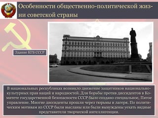 В национальных республиках возникло движение защитников национально-
культурных прав наций и народностей. Для борьбы против диссидентов в Ко-
митете государственной безопасности СССР было создано специальное, Пятое
управление. Многие диссиденты прошли через тюрьмы и лагеря. По полити-
ческим мотивам из СССР были высланы или были вынуждены уехать видные
представители творческой интеллигенции.
Особенности общественно-политической жиз-
ни советской страны
Здание КГБ СССР
 