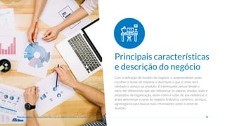 10
Com a definição do modelo de negócio, o empreendedor pode
escolher o nome da empresa e descrever o que e como será
ofertado o serviço ou produto. É interessante pensar desde o
início em diferenciais que vão influenciar os valores, missão, visão e
propósitos da organização, assim como a razão de sua existência; e
ainda determinar o ramo do negócio (indústria, comércio, serviços,
agronegócio) para buscar mais informações sobre o setor de
atuação.
Principais características
e descrição do negócio
Plano de negócio - Primeiros passos para criar um negócio e estruturar a sua empresa
 