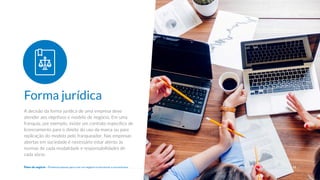 A decisão da forma jurídica de uma empresa deve
atender aos objetivos e modelo de negócio. Em uma
franquia, por exemplo, existe um contrato específico de
licenciamento para o direito do uso da marca ou para
replicação do modelo pelo franqueador. Nas empresas
abertas em sociedade é necessário estar atento às
normas de cada modalidade e responsabilidades de
cada sócio.
Forma jurídica
11
Plano de negócio - Primeiros passos para criar um negócio e estruturar a sua empresa
 