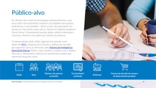Os clientes são a essência de qualquer empreendimento, e por
essa razão é tão importante conhecer com detalhes seus gostos,
preferências e necessidades - afinal, se eles não apreciarem um
serviço ou mercadoria, quais são as chances do negócio prosperar?
Dessa forma, é fundamental levantar dados, realizar entrevistas e
conversas informais com potenciais clientes da empresa.
O empreendedor pode utilizar algumas ferramentas como
dados do IBGE, pesquisas de consumo e análises de mercado
por segmento como as oferecidas pelo Sistema de Inteligência
Setorial do Sebrae. Porém, nada substitui o contato com o público.
Para isso, é interessante elaborar um questionário simples que
apresente perguntas como:
Idade Sexo
Número de pessoas
na família
Escolaridade/
profissão
Endereço
Fatores de decisão de compra
de determinado produto
Público-alvo
19
Plano de negócio - Primeiros passos para criar um negócio e estruturar a sua empresa
 
