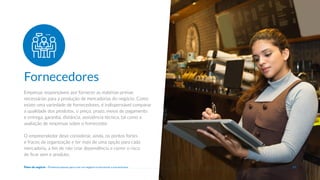 Empresas responsáveis por fornecer as matérias-primas
necessárias para a produção de mercadorias do negócio. Como
existe uma variedade de fornecedores, é indispensável comparar
a qualidade dos produtos, o preço, prazo, meios de pagamento
e entrega, garantia, distãncia, assistência técnica, tal como a
avaliação de empresas sobre o fornecedor.
O empreendedor deve considerar, ainda, os pontos fortes
e fracos da organização e ter mais de uma opção para cada
mercadoria, a fim de não criar dependência e correr o risco
de ficar sem o produto.
Fornecedores
22
Plano de negócio - Primeiros passos para criar um negócio e estruturar a sua empresa
 