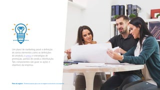 Um plano de marketing prevê a definição
de vários elementos como as definições
do produto, o preço e estratégias de
promoção, pontos de venda e distribuição.
Tais componentes vão guiar as ações e
objetivos da empresa.
24
Plano de negócio - Primeiros passos para criar um negócio e estruturar a sua empresa
 